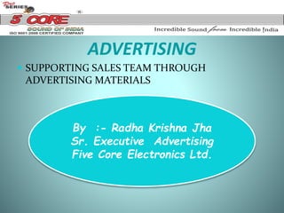 ADVERTISING
 SUPPORTING SALES TEAM THROUGH
ADVERTISING MATERIALS
By :- Radha Krishna Jha
Sr. Executive Advertising
Five Core Electronics Ltd.
 