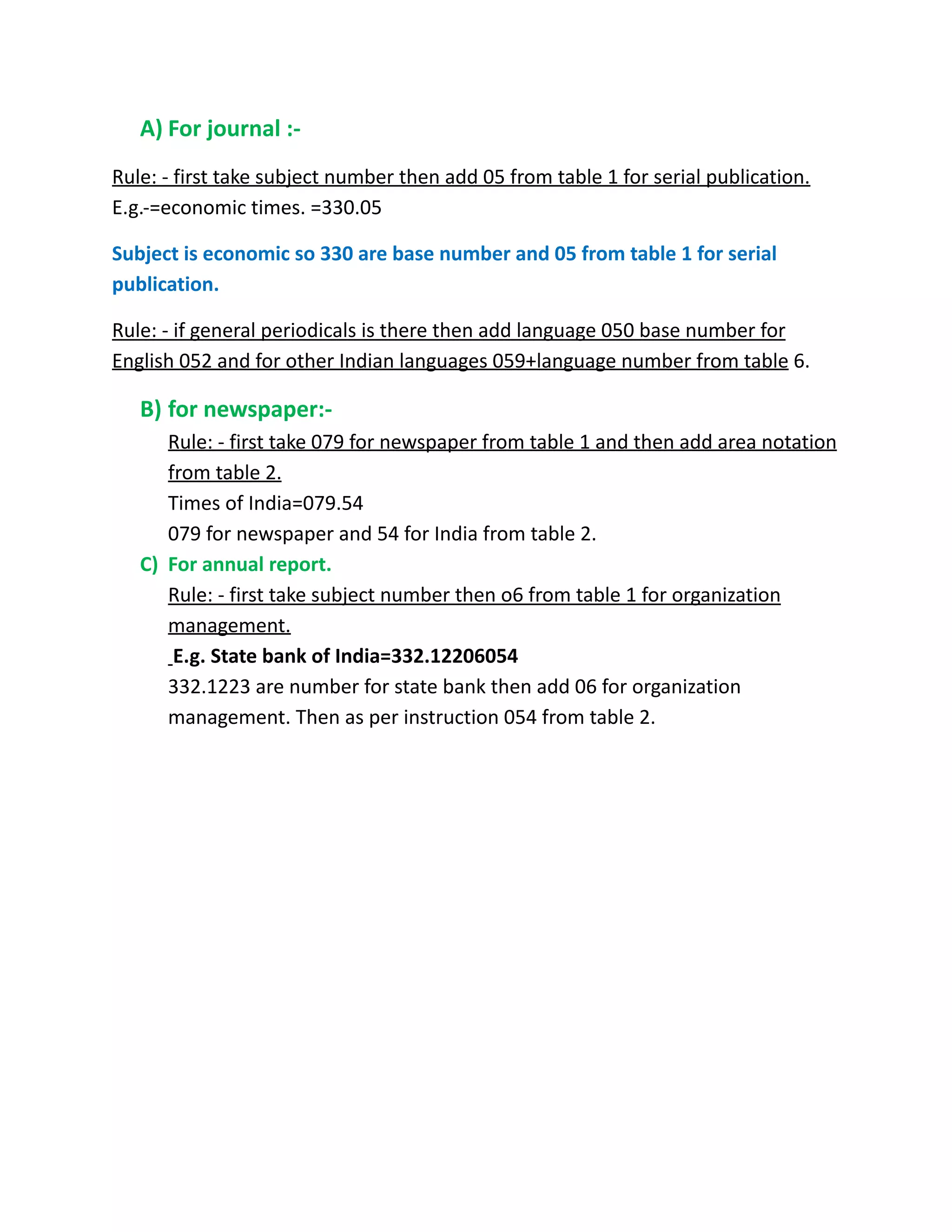 A) For journal :-
Rule: - first take subject number then add 05 from table 1 for serial publication.
E.g.-=economic times. =330.05
Subject is economic so 330 are base number and 05 from table 1 for serial
publication.
Rule: - if general periodicals is there then add language 050 base number for
English 052 and for other Indian languages 059+language number from table 6.
B) for newspaper:-
Rule: - first take 079 for newspaper from table 1 and then add area notation
from table 2.
Times of India=079.54
079 for newspaper and 54 for India from table 2.
C) For annual report.
Rule: - first take subject number then o6 from table 1 for organization
management.
E.g. State bank of India=332.12206054
332.1223 are number for state bank then add 06 for organization
management. Then as per instruction 054 from table 2.
 