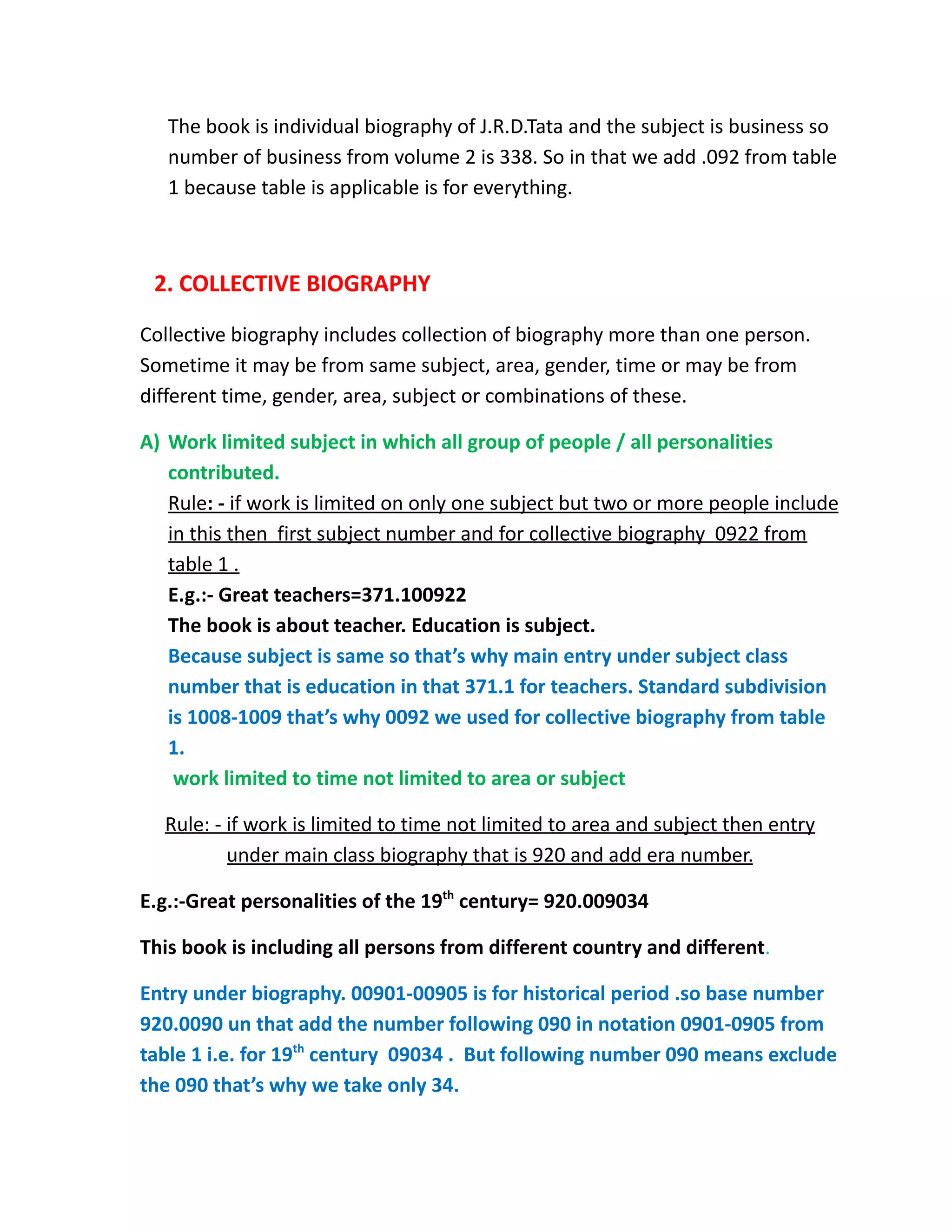 The book is individual biography of J.R.D.Tata and the subject is business so
number of business from volume 2 is 338. So in that we add .092 from table
1 because table is applicable is for everything.
2. COLLECTIVE BIOGRAPHY
Collective biography includes collection of biography more than one person.
Sometime it may be from same subject, area, gender, time or may be from
different time, gender, area, subject or combinations of these.
A) Work limited subject in which all group of people / all personalities
contributed.
Rule: - if work is limited on only one subject but two or more people include
in this then first subject number and for collective biography 0922 from
table 1 .
E.g.:- Great teachers=371.100922
The book is about teacher. Education is subject.
Because subject is same so that’s why main entry under subject class
number that is education in that 371.1 for teachers. Standard subdivision
is 1008-1009 that’s why 0092 we used for collective biography from table
1.
work limited to time not limited to area or subject
Rule: - if work is limited to time not limited to area and subject then entry
under main class biography that is 920 and add era number.
E.g.:-Great personalities of the 19th
century= 920.009034
This book is including all persons from different country and different.
Entry under biography. 00901-00905 is for historical period .so base number
920.0090 un that add the number following 090 in notation 0901-0905 from
table 1 i.e. for 19th
century 09034 . But following number 090 means exclude
the 090 that’s why we take only 34.
 