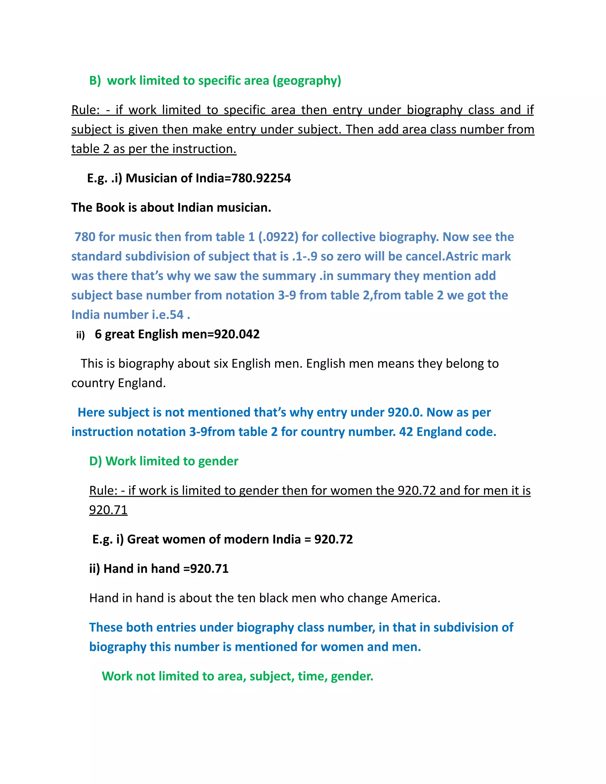 B) work limited to specific area (geography)
Rule: - if work limited to specific area then entry under biography class and if
subject is given then make entry under subject. Then add area class number from
table 2 as per the instruction.
E.g. .i) Musician of India=780.92254
The Book is about Indian musician.
780 for music then from table 1 (.0922) for collective biography. Now see the
standard subdivision of subject that is .1-.9 so zero will be cancel.Astric mark
was there that’s why we saw the summary .in summary they mention add
subject base number from notation 3-9 from table 2,from table 2 we got the
India number i.e.54 .
ii) 6 great English men=920.042
This is biography about six English men. English men means they belong to
country England.
Here subject is not mentioned that’s why entry under 920.0. Now as per
instruction notation 3-9from table 2 for country number. 42 England code.
D) Work limited to gender
Rule: - if work is limited to gender then for women the 920.72 and for men it is
920.71
E.g. i) Great women of modern India = 920.72
ii) Hand in hand =920.71
Hand in hand is about the ten black men who change America.
These both entries under biography class number, in that in subdivision of
biography this number is mentioned for women and men.
Work not limited to area, subject, time, gender.
 