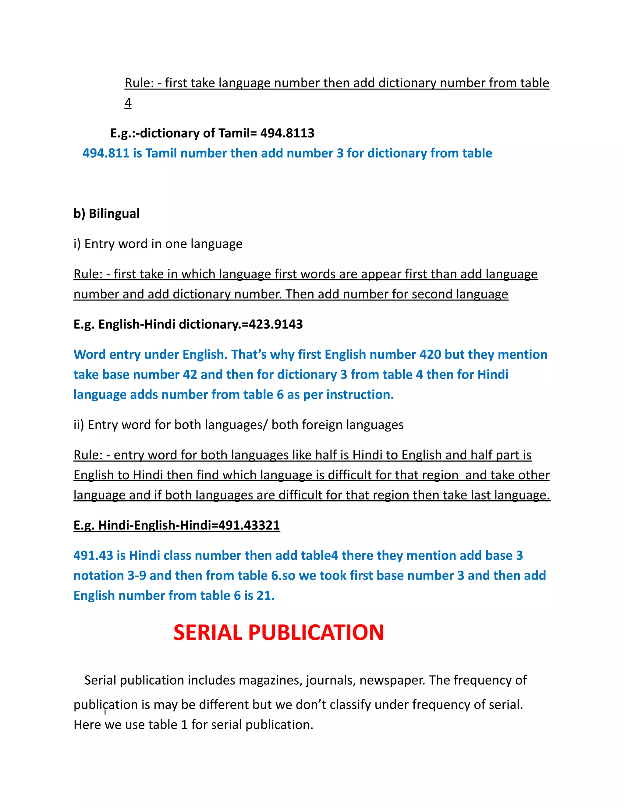 Rule: - first take language number then add dictionary number from table
4
E.g.:-dictionary of Tamil= 494.8113
494.811 is Tamil number then add number 3 for dictionary from table
b) Bilingual
i) Entry word in one language
Rule: - first take in which language first words are appear first than add language
number and add dictionary number. Then add number for second language
E.g. English-Hindi dictionary.=423.9143
Word entry under English. That’s why first English number 420 but they mention
take base number 42 and then for dictionary 3 from table 4 then for Hindi
language adds number from table 6 as per instruction.
ii) Entry word for both languages/ both foreign languages
Rule: - entry word for both languages like half is Hindi to English and half part is
English to Hindi then find which language is difficult for that region and take other
language and if both languages are difficult for that region then take last language.
E.g. Hindi-English-Hindi=491.43321
491.43 is Hindi class number then add table4 there they mention add base 3
notation 3-9 and then from table 6.so we took first base number 3 and then add
English number from table 6 is 21.
SERIAL PUBLICATION
Serial publication includes magazines, journals, newspaper. The frequency of
publication is may be different but we don’t classify under frequency of serial.
Here we use table 1 for serial publication.
 