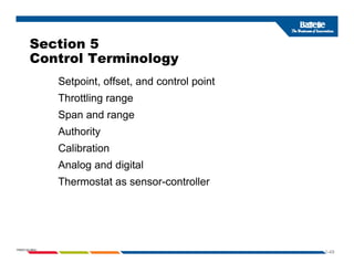 Section 5
Control Terminology
Setpoint, offset, and control point
Setpoint, offset, and control point
Throttling range
Span and range
p g
Authority
Calibration
Analog and digital
Thermostat as sensor-controller
1-49
PNWD-SA-8834
 