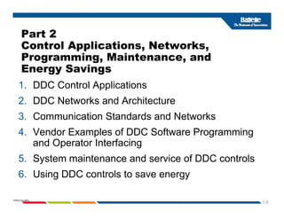 Part 2
Control Applications, Networks,
Programming, Maintenance, and
Energy Savings
Energy Savings
1. DDC Control Applications
2. DDC Networks and Architecture
3. Communication Standards and Networks
4. Vendor Examples of DDC Software Programming
and Operator Interfacing
5. System maintenance and service of DDC controls
6. Using DDC controls to save energy
1-5
PNWD-SA-8834
g gy
 