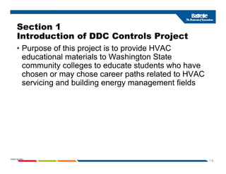 Section 1
Introduction of DDC Controls Project
• Purpose of this project is to provide HVAC
d ti l t i l t W hi t St t
educational materials to Washington State
community colleges to educate students who have
chosen or may chose career paths related to HVAC
chosen or may chose career paths related to HVAC
servicing and building energy management fields
1-6
PNWD-SA-8834
 