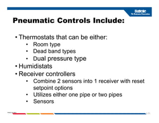 Pneumatic Controls Include:
• Thermostats that can be either:
Pneumatic Controls Include:
Thermostats that can be either:
• Room type
• Dead band types
yp
• Dual pressure type
• Humidistats
• Receiver controllers
• Combine 2 sensors into 1 receiver with reset
setpoint options
• Utilizes either one pipe or two pipes
Sensors
1-71
PNWD-SA-8834
• Sensors
 
