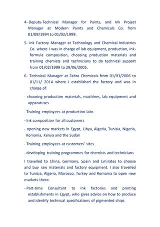 4- Deputy-Technical Manager for Paints, and Ink Project
Manager at Modern Paints and Chemicals Co. from
01/09/1994 to 01/02/1999.
5- Ink Factory Manager at Technology and Chemical Industries
Co. where I was in charge of lab equipment, production, ink-
formula composition, choosing production materials and
training chemists and technicians to do technical support
from 01/02/1999 to 29/06/2005.
6- Technical Manager at Zahra Chemicals from 01/03/2006 to
01/11/ 2014 where I established the factory and was in
charge of:
- choosing production materials, machines, lab equipment and
apparatuses
- Training employees at production labs
- Ink composition for all customers
- opening new markets in Egypt, Libya, Algeria, Tunisia, Nigeria,
Romania, Kenya and the Sudan
- Training employees at customers' sites
- developing training programmes for chemists and technicians
I travelled to China, Germany, Spain and Emirates to choose
and buy raw materials and factory equipment. I also travelled
to Tunisia, Algeria, Morocco, Turkey and Romania to open new
markets there.
- Part-time Consultant to ink factories and printing
establishments in Egypt, who gives advice on how to produce
and identify technical specifications of pigmented chips
 