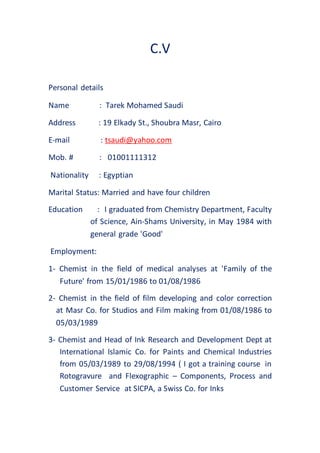 C.V
Personal details
Name : Tarek Mohamed Saudi
Address : 19 Elkady St., Shoubra Masr, Cairo
E-mail : tsaudi@yahoo.com
Mob. # : 01001111312
Nationality : Egyptian
Marital Status: Married and have four children
Education : I graduated from Chemistry Department, Faculty
of Science, Ain-Shams University, in May 1984 with
general grade 'Good'
Employment:
1- Chemist in the field of medical analyses at 'Family of the
Future' from 15/01/1986 to 01/08/1986
2- Chemist in the field of film developing and color correction
at Masr Co. for Studios and Film making from 01/08/1986 to
05/03/1989
3- Chemist and Head of Ink Research and Development Dept at
International Islamic Co. for Paints and Chemical Industries
from 05/03/1989 to 29/08/1994 ( I got a training course in
Rotogravure and Flexographic – Components, Process and
Customer Service at SICPA, a Swiss Co. for Inks
 