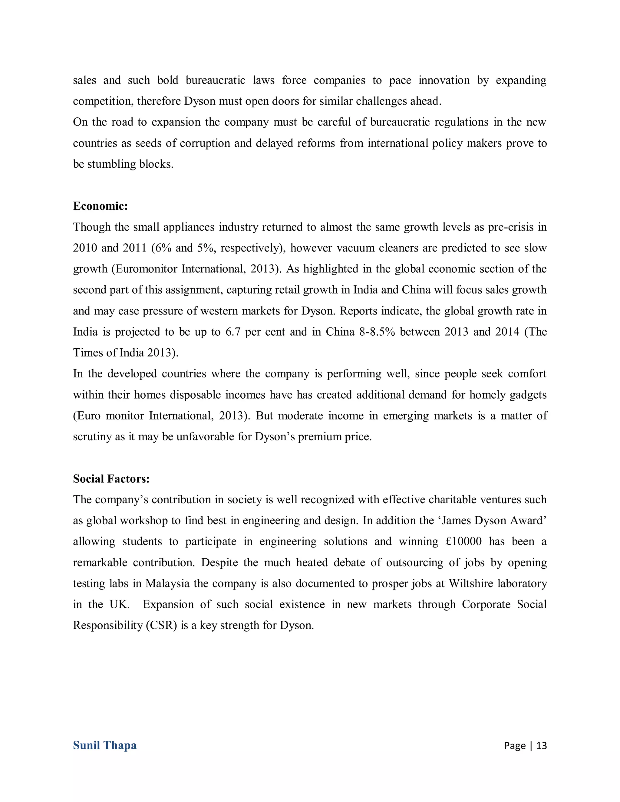 Sunil Thapa Page | 13
sales and such bold bureaucratic laws force companies to pace innovation by expanding
competition, therefore Dyson must open doors for similar challenges ahead.
On the road to expansion the company must be careful of bureaucratic regulations in the new
countries as seeds of corruption and delayed reforms from international policy makers prove to
be stumbling blocks.
Economic:
Though the small appliances industry returned to almost the same growth levels as pre-crisis in
2010 and 2011 (6% and 5%, respectively), however vacuum cleaners are predicted to see slow
growth (Euromonitor International, 2013). As highlighted in the global economic section of the
second part of this assignment, capturing retail growth in India and China will focus sales growth
and may ease pressure of western markets for Dyson. Reports indicate, the global growth rate in
India is projected to be up to 6.7 per cent and in China 8-8.5% between 2013 and 2014 (The
Times of India 2013).
In the developed countries where the company is performing well, since people seek comfort
within their homes disposable incomes have has created additional demand for homely gadgets
(Euro monitor International, 2013). But moderate income in emerging markets is a matter of
scrutiny as it may be unfavorable for Dyson’s premium price.
Social Factors:
The company’s contribution in society is well recognized with effective charitable ventures such
as global workshop to find best in engineering and design. In addition the ‘James Dyson Award’
allowing students to participate in engineering solutions and winning £10000 has been a
remarkable contribution. Despite the much heated debate of outsourcing of jobs by opening
testing labs in Malaysia the company is also documented to prosper jobs at Wiltshire laboratory
in the UK. Expansion of such social existence in new markets through Corporate Social
Responsibility (CSR) is a key strength for Dyson.
 