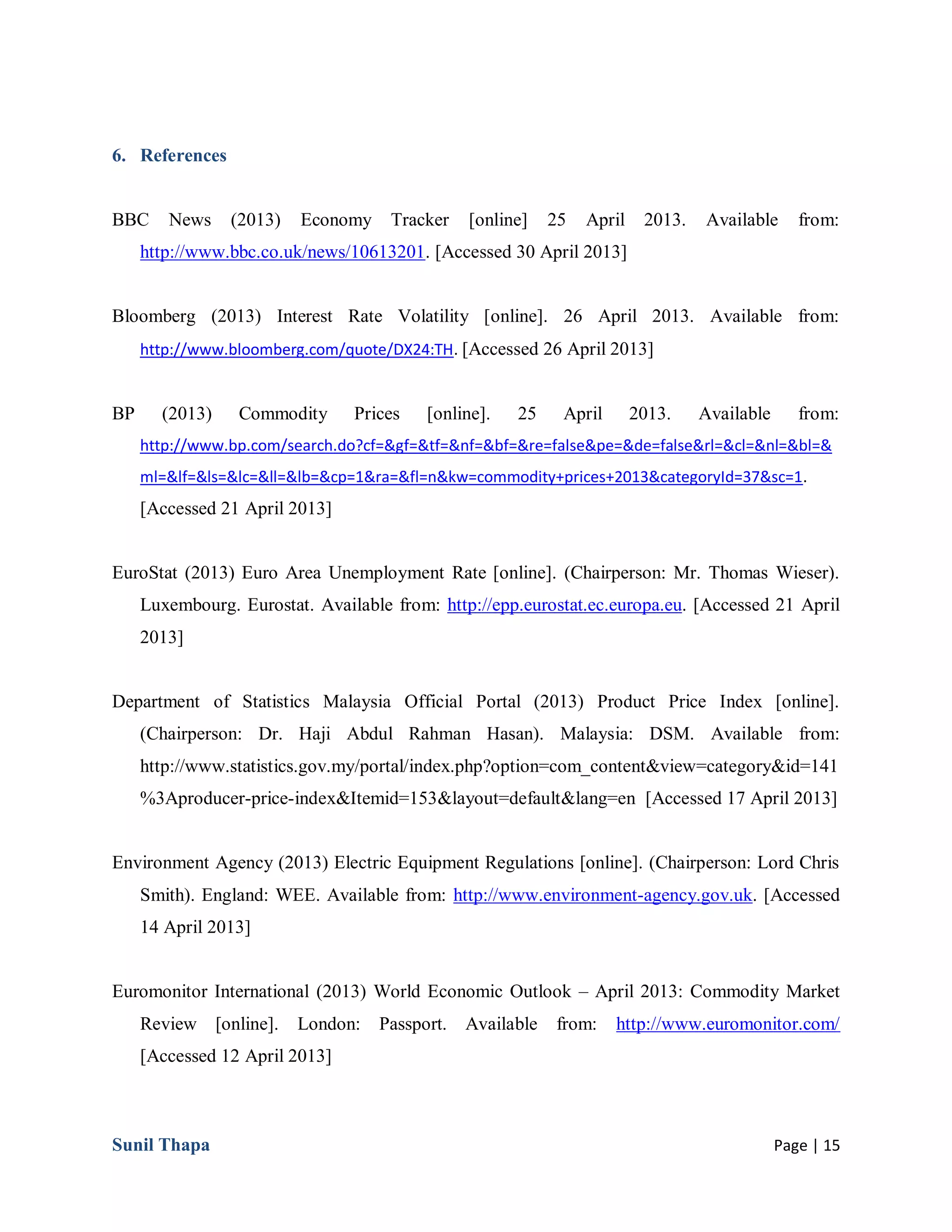 Sunil Thapa Page | 15
6. References
BBC News (2013) Economy Tracker [online] 25 April 2013. Available from:
http://www.bbc.co.uk/news/10613201. [Accessed 30 April 2013]
Bloomberg (2013) Interest Rate Volatility [online]. 26 April 2013. Available from:
http://www.bloomberg.com/quote/DX24:TH. [Accessed 26 April 2013]
BP (2013) Commodity Prices [online]. 25 April 2013. Available from:
http://www.bp.com/search.do?cf=&gf=&tf=&nf=&bf=&re=false&pe=&de=false&rl=&cl=&nl=&bl=&
ml=&lf=&ls=&lc=&ll=&lb=&cp=1&ra=&fl=n&kw=commodity+prices+2013&categoryId=37&sc=1.
[Accessed 21 April 2013]
EuroStat (2013) Euro Area Unemployment Rate [online]. (Chairperson: Mr. Thomas Wieser).
Luxembourg. Eurostat. Available from: http://epp.eurostat.ec.europa.eu. [Accessed 21 April
2013]
Department of Statistics Malaysia Official Portal (2013) Product Price Index [online].
(Chairperson: Dr. Haji Abdul Rahman Hasan). Malaysia: DSM. Available from:
http://www.statistics.gov.my/portal/index.php?option=com_content&view=category&id=141
%3Aproducer-price-index&Itemid=153&layout=default&lang=en [Accessed 17 April 2013]
Environment Agency (2013) Electric Equipment Regulations [online]. (Chairperson: Lord Chris
Smith). England: WEE. Available from: http://www.environment-agency.gov.uk. [Accessed
14 April 2013]
Euromonitor International (2013) World Economic Outlook – April 2013: Commodity Market
Review [online]. London: Passport. Available from: http://www.euromonitor.com/
[Accessed 12 April 2013]
 