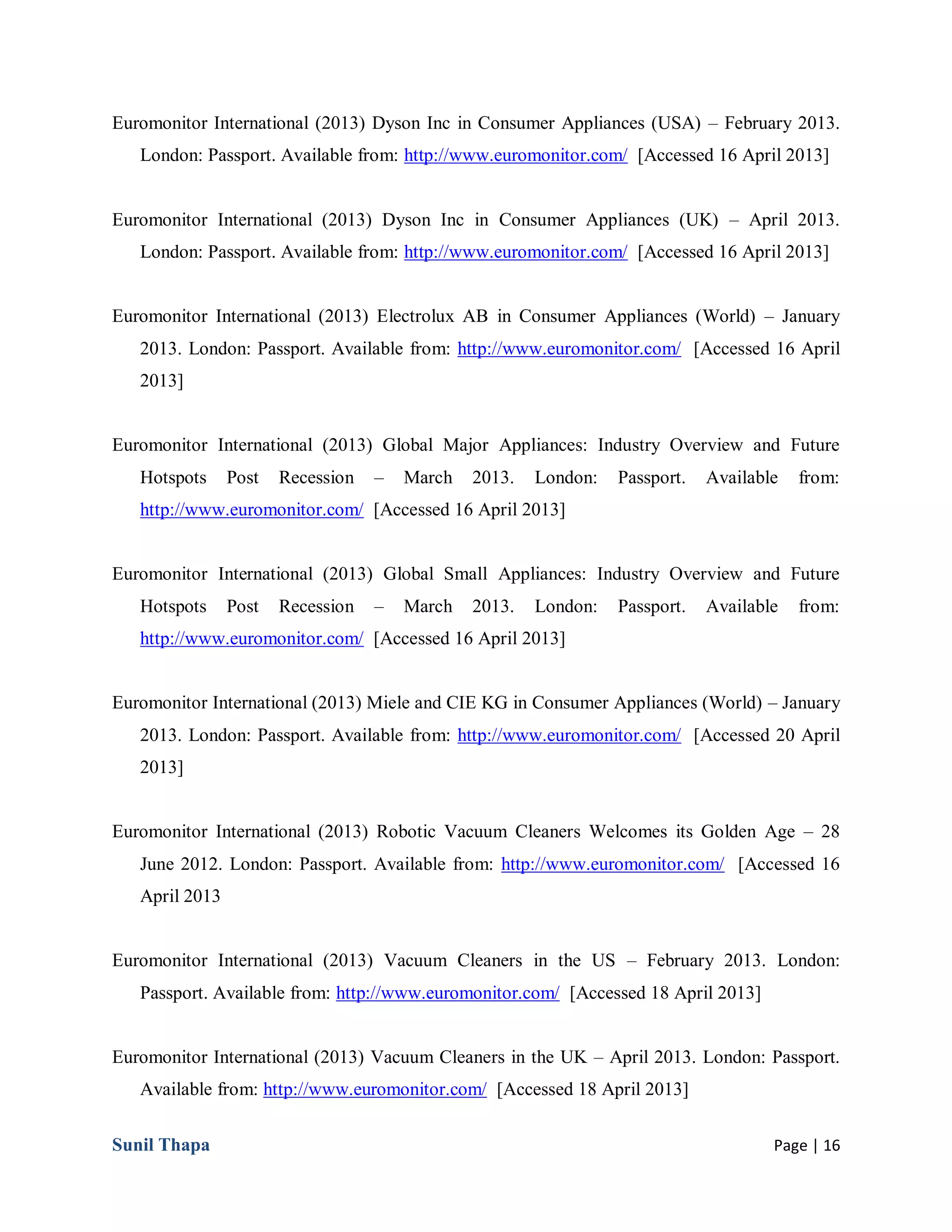 Sunil Thapa Page | 16
Euromonitor International (2013) Dyson Inc in Consumer Appliances (USA) – February 2013.
London: Passport. Available from: http://www.euromonitor.com/ [Accessed 16 April 2013]
Euromonitor International (2013) Dyson Inc in Consumer Appliances (UK) – April 2013.
London: Passport. Available from: http://www.euromonitor.com/ [Accessed 16 April 2013]
Euromonitor International (2013) Electrolux AB in Consumer Appliances (World) – January
2013. London: Passport. Available from: http://www.euromonitor.com/ [Accessed 16 April
2013]
Euromonitor International (2013) Global Major Appliances: Industry Overview and Future
Hotspots Post Recession – March 2013. London: Passport. Available from:
http://www.euromonitor.com/ [Accessed 16 April 2013]
Euromonitor International (2013) Global Small Appliances: Industry Overview and Future
Hotspots Post Recession – March 2013. London: Passport. Available from:
http://www.euromonitor.com/ [Accessed 16 April 2013]
Euromonitor International (2013) Miele and CIE KG in Consumer Appliances (World) – January
2013. London: Passport. Available from: http://www.euromonitor.com/ [Accessed 20 April
2013]
Euromonitor International (2013) Robotic Vacuum Cleaners Welcomes its Golden Age – 28
June 2012. London: Passport. Available from: http://www.euromonitor.com/ [Accessed 16
April 2013
Euromonitor International (2013) Vacuum Cleaners in the US – February 2013. London:
Passport. Available from: http://www.euromonitor.com/ [Accessed 18 April 2013]
Euromonitor International (2013) Vacuum Cleaners in the UK – April 2013. London: Passport.
Available from: http://www.euromonitor.com/ [Accessed 18 April 2013]
 