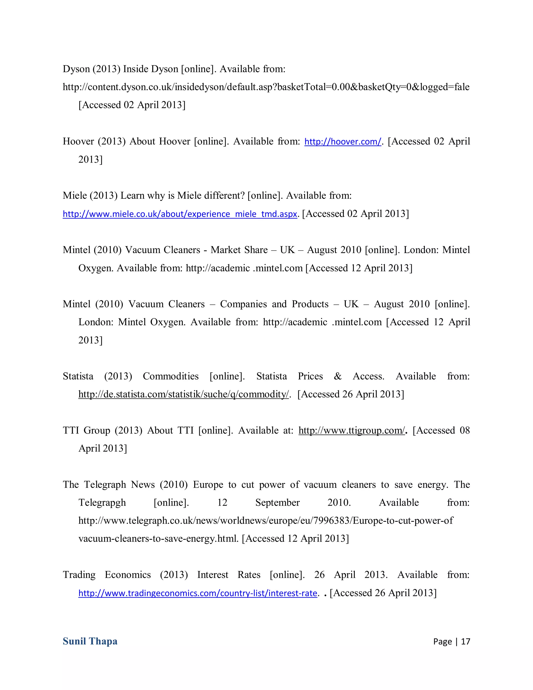 Sunil Thapa Page | 17
Dyson (2013) Inside Dyson [online]. Available from:
http://content.dyson.co.uk/insidedyson/default.asp?basketTotal=0.00&basketQty=0&logged=fale
[Accessed 02 April 2013]
Hoover (2013) About Hoover [online]. Available from: http://hoover.com/. [Accessed 02 April
2013]
Miele (2013) Learn why is Miele different? [online]. Available from:
http://www.miele.co.uk/about/experience_miele_tmd.aspx. [Accessed 02 April 2013]
Mintel (2010) Vacuum Cleaners - Market Share – UK – August 2010 [online]. London: Mintel
Oxygen. Available from: http://academic .mintel.com [Accessed 12 April 2013]
Mintel (2010) Vacuum Cleaners – Companies and Products – UK – August 2010 [online].
London: Mintel Oxygen. Available from: http://academic .mintel.com [Accessed 12 April
2013]
Statista (2013) Commodities [online]. Statista Prices & Access. Available from:
http://de.statista.com/statistik/suche/q/commodity/. [Accessed 26 April 2013]
TTI Group (2013) About TTI [online]. Available at: http://www.ttigroup.com/. [Accessed 08
April 2013]
The Telegraph News (2010) Europe to cut power of vacuum cleaners to save energy. The
Telegrapgh [online]. 12 September 2010. Available from:
http://www.telegraph.co.uk/news/worldnews/europe/eu/7996383/Europe-to-cut-power-of
vacuum-cleaners-to-save-energy.html. [Accessed 12 April 2013]
Trading Economics (2013) Interest Rates [online]. 26 April 2013. Available from:
http://www.tradingeconomics.com/country-list/interest-rate. . [Accessed 26 April 2013]
 