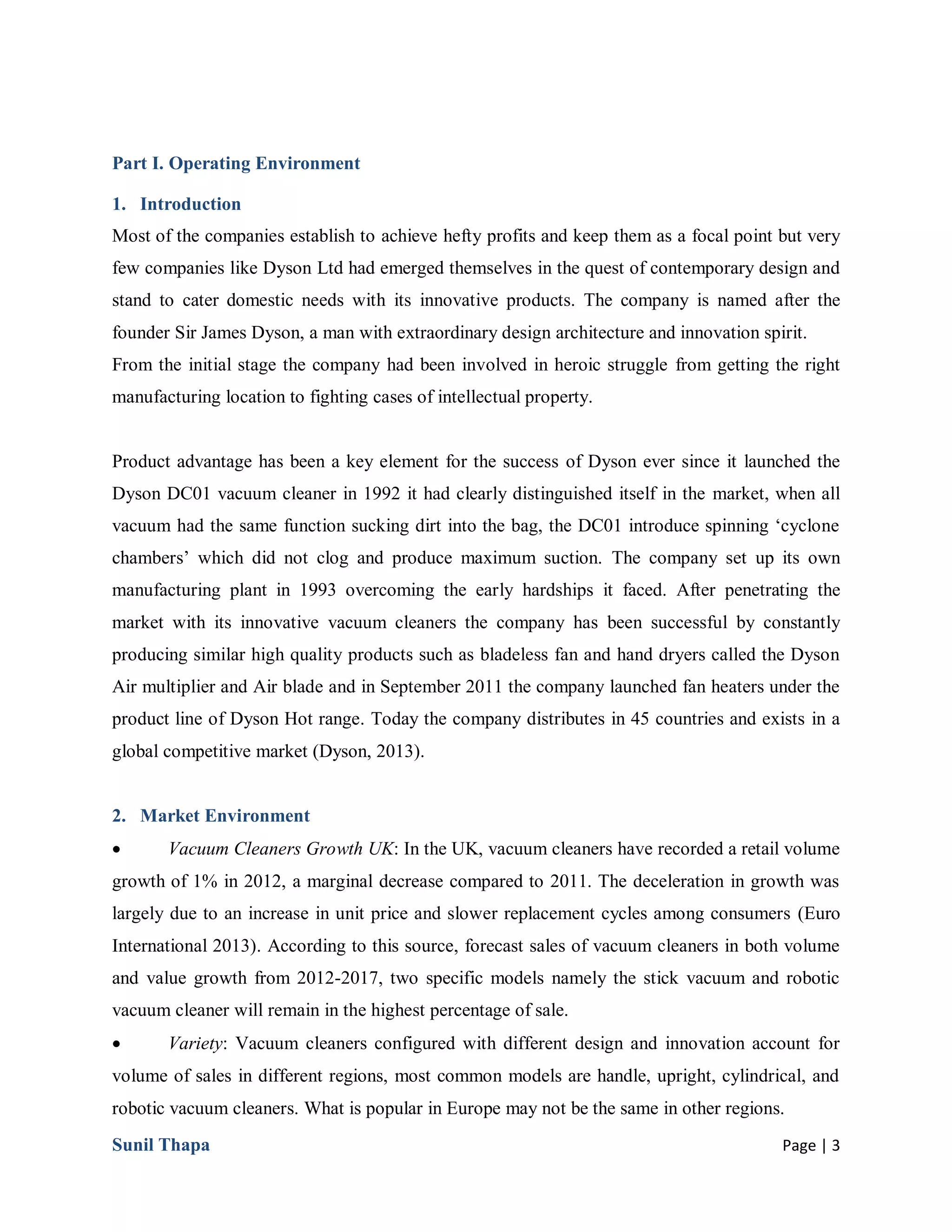 Sunil Thapa Page | 3
Part I. Operating Environment
1. Introduction
Most of the companies establish to achieve hefty profits and keep them as a focal point but very
few companies like Dyson Ltd had emerged themselves in the quest of contemporary design and
stand to cater domestic needs with its innovative products. The company is named after the
founder Sir James Dyson, a man with extraordinary design architecture and innovation spirit.
From the initial stage the company had been involved in heroic struggle from getting the right
manufacturing location to fighting cases of intellectual property.
Product advantage has been a key element for the success of Dyson ever since it launched the
Dyson DC01 vacuum cleaner in 1992 it had clearly distinguished itself in the market, when all
vacuum had the same function sucking dirt into the bag, the DC01 introduce spinning ‘cyclone
chambers’ which did not clog and produce maximum suction. The company set up its own
manufacturing plant in 1993 overcoming the early hardships it faced. After penetrating the
market with its innovative vacuum cleaners the company has been successful by constantly
producing similar high quality products such as bladeless fan and hand dryers called the Dyson
Air multiplier and Air blade and in September 2011 the company launched fan heaters under the
product line of Dyson Hot range. Today the company distributes in 45 countries and exists in a
global competitive market (Dyson, 2013).
2. Market Environment
 Vacuum Cleaners Growth UK: In the UK, vacuum cleaners have recorded a retail volume
growth of 1% in 2012, a marginal decrease compared to 2011. The deceleration in growth was
largely due to an increase in unit price and slower replacement cycles among consumers (Euro
International 2013). According to this source, forecast sales of vacuum cleaners in both volume
and value growth from 2012-2017, two specific models namely the stick vacuum and robotic
vacuum cleaner will remain in the highest percentage of sale.
 Variety: Vacuum cleaners configured with different design and innovation account for
volume of sales in different regions, most common models are handle, upright, cylindrical, and
robotic vacuum cleaners. What is popular in Europe may not be the same in other regions.
 