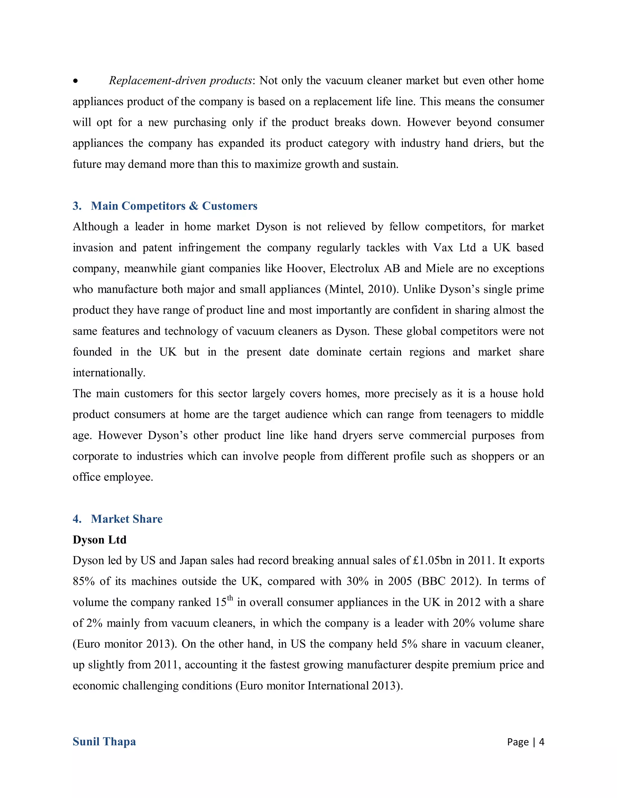 Sunil Thapa Page | 4
 Replacement-driven products: Not only the vacuum cleaner market but even other home
appliances product of the company is based on a replacement life line. This means the consumer
will opt for a new purchasing only if the product breaks down. However beyond consumer
appliances the company has expanded its product category with industry hand driers, but the
future may demand more than this to maximize growth and sustain.
3. Main Competitors & Customers
Although a leader in home market Dyson is not relieved by fellow competitors, for market
invasion and patent infringement the company regularly tackles with Vax Ltd a UK based
company, meanwhile giant companies like Hoover, Electrolux AB and Miele are no exceptions
who manufacture both major and small appliances (Mintel, 2010). Unlike Dyson’s single prime
product they have range of product line and most importantly are confident in sharing almost the
same features and technology of vacuum cleaners as Dyson. These global competitors were not
founded in the UK but in the present date dominate certain regions and market share
internationally.
The main customers for this sector largely covers homes, more precisely as it is a house hold
product consumers at home are the target audience which can range from teenagers to middle
age. However Dyson’s other product line like hand dryers serve commercial purposes from
corporate to industries which can involve people from different profile such as shoppers or an
office employee.
4. Market Share
Dyson Ltd
Dyson led by US and Japan sales had record breaking annual sales of £1.05bn in 2011. It exports
85% of its machines outside the UK, compared with 30% in 2005 (BBC 2012). In terms of
volume the company ranked 15th
in overall consumer appliances in the UK in 2012 with a share
of 2% mainly from vacuum cleaners, in which the company is a leader with 20% volume share
(Euro monitor 2013). On the other hand, in US the company held 5% share in vacuum cleaner,
up slightly from 2011, accounting it the fastest growing manufacturer despite premium price and
economic challenging conditions (Euro monitor International 2013).
 