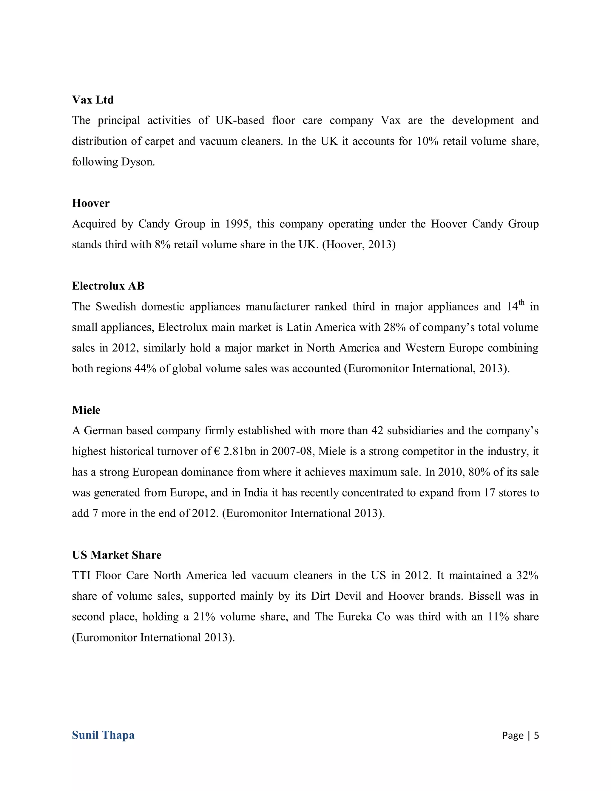 Sunil Thapa Page | 5
Vax Ltd
The principal activities of UK-based floor care company Vax are the development and
distribution of carpet and vacuum cleaners. In the UK it accounts for 10% retail volume share,
following Dyson.
Hoover
Acquired by Candy Group in 1995, this company operating under the Hoover Candy Group
stands third with 8% retail volume share in the UK. (Hoover, 2013)
Electrolux AB
The Swedish domestic appliances manufacturer ranked third in major appliances and 14th
in
small appliances, Electrolux main market is Latin America with 28% of company’s total volume
sales in 2012, similarly hold a major market in North America and Western Europe combining
both regions 44% of global volume sales was accounted (Euromonitor International, 2013).
Miele
A German based company firmly established with more than 42 subsidiaries and the company’s
highest historical turnover of € 2.81bn in 2007-08, Miele is a strong competitor in the industry, it
has a strong European dominance from where it achieves maximum sale. In 2010, 80% of its sale
was generated from Europe, and in India it has recently concentrated to expand from 17 stores to
add 7 more in the end of 2012. (Euromonitor International 2013).
US Market Share
TTI Floor Care North America led vacuum cleaners in the US in 2012. It maintained a 32%
share of volume sales, supported mainly by its Dirt Devil and Hoover brands. Bissell was in
second place, holding a 21% volume share, and The Eureka Co was third with an 11% share
(Euromonitor International 2013).
 
