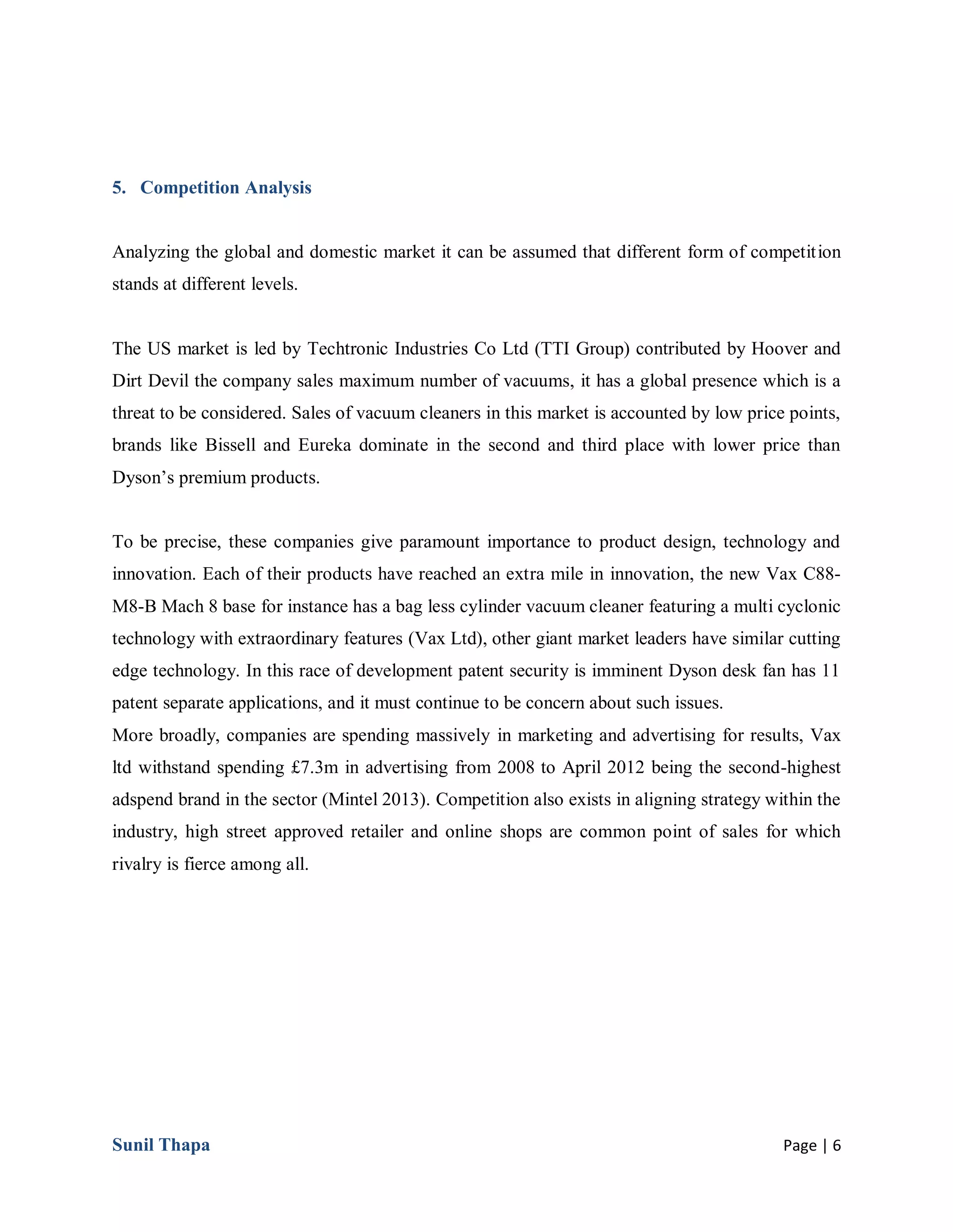 Sunil Thapa Page | 6
5. Competition Analysis
Analyzing the global and domestic market it can be assumed that different form of competition
stands at different levels.
The US market is led by Techtronic Industries Co Ltd (TTI Group) contributed by Hoover and
Dirt Devil the company sales maximum number of vacuums, it has a global presence which is a
threat to be considered. Sales of vacuum cleaners in this market is accounted by low price points,
brands like Bissell and Eureka dominate in the second and third place with lower price than
Dyson’s premium products.
To be precise, these companies give paramount importance to product design, technology and
innovation. Each of their products have reached an extra mile in innovation, the new Vax C88-
M8-B Mach 8 base for instance has a bag less cylinder vacuum cleaner featuring a multi cyclonic
technology with extraordinary features (Vax Ltd), other giant market leaders have similar cutting
edge technology. In this race of development patent security is imminent Dyson desk fan has 11
patent separate applications, and it must continue to be concern about such issues.
More broadly, companies are spending massively in marketing and advertising for results, Vax
ltd withstand spending £7.3m in advertising from 2008 to April 2012 being the second-highest
adspend brand in the sector (Mintel 2013). Competition also exists in aligning strategy within the
industry, high street approved retailer and online shops are common point of sales for which
rivalry is fierce among all.
 