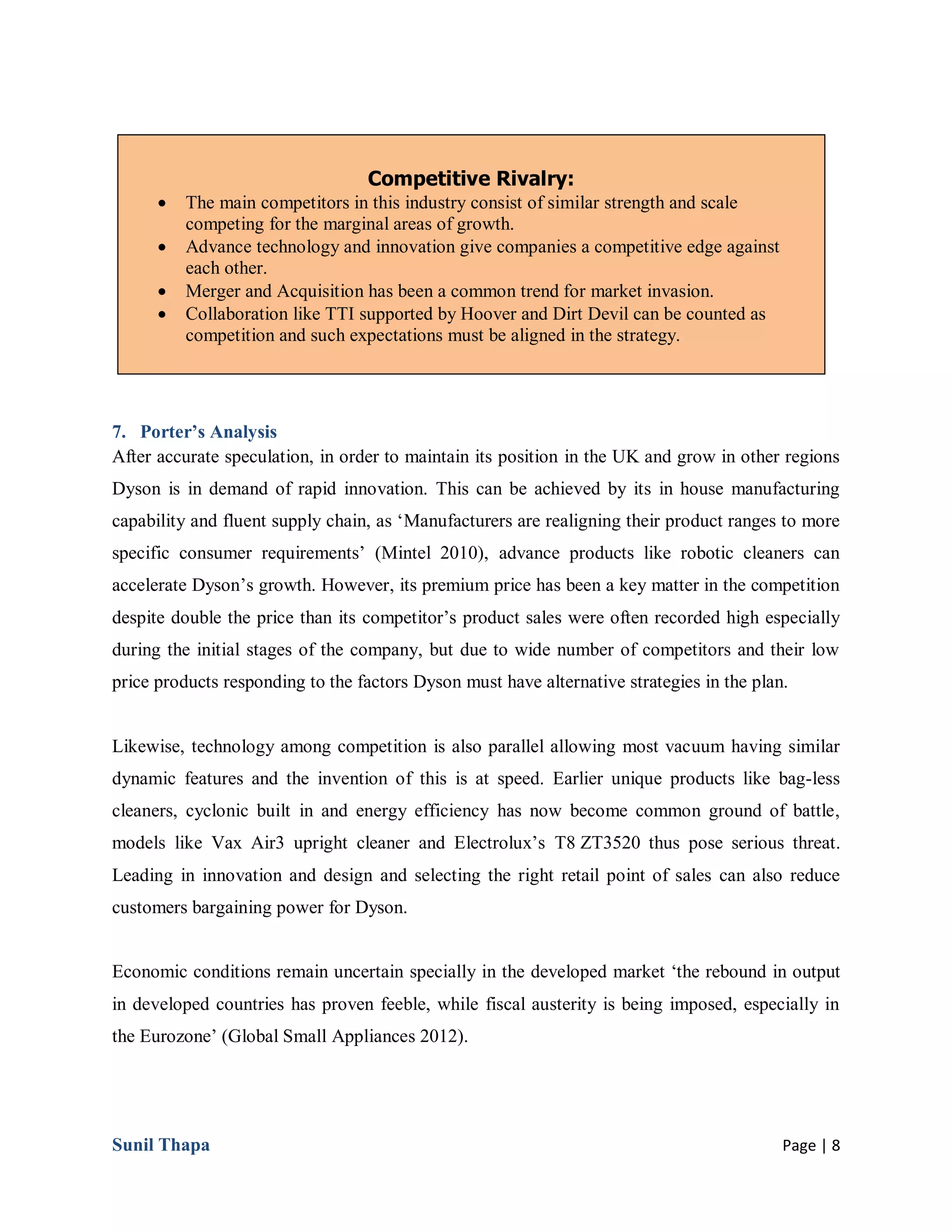 Sunil Thapa Page | 8
7. Porter’s Analysis
After accurate speculation, in order to maintain its position in the UK and grow in other regions
Dyson is in demand of rapid innovation. This can be achieved by its in house manufacturing
capability and fluent supply chain, as ‘Manufacturers are realigning their product ranges to more
specific consumer requirements’ (Mintel 2010), advance products like robotic cleaners can
accelerate Dyson’s growth. However, its premium price has been a key matter in the competition
despite double the price than its competitor’s product sales were often recorded high especially
during the initial stages of the company, but due to wide number of competitors and their low
price products responding to the factors Dyson must have alternative strategies in the plan.
Likewise, technology among competition is also parallel allowing most vacuum having similar
dynamic features and the invention of this is at speed. Earlier unique products like bag-less
cleaners, cyclonic built in and energy efficiency has now become common ground of battle,
models like Vax Air3 upright cleaner and Electrolux’s T8 ZT3520 thus pose serious threat.
Leading in innovation and design and selecting the right retail point of sales can also reduce
customers bargaining power for Dyson.
Economic conditions remain uncertain specially in the developed market ‘the rebound in output
in developed countries has proven feeble, while fiscal austerity is being imposed, especially in
the Eurozone’ (Global Small Appliances 2012).
Competitive Rivalry:
 The main competitors in this industry consist of similar strength and scale
competing for the marginal areas of growth.
 Advance technology and innovation give companies a competitive edge against
each other.
 Merger and Acquisition has been a common trend for market invasion.
 Collaboration like TTI supported by Hoover and Dirt Devil can be counted as
competition and such expectations must be aligned in the strategy.
 