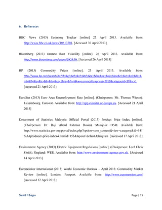 Sunil Thapa Page | 15
6. References
BBC News (2013) Economy Tracker [online] 25 April 2013. Available from:
http://www.bbc.co.uk/news/10613201. [Accessed 30 April 2013]
Bloomberg (2013) Interest Rate Volatility [online]. 26 April 2013. Available from:
http://www.bloomberg.com/quote/DX24:TH. [Accessed 26 April 2013]
BP (2013) Commodity Prices [online]. 25 April 2013. Available from:
http://www.bp.com/search.do?cf=&gf=&tf=&nf=&bf=&re=false&pe=&de=false&rl=&cl=&nl=&bl=&
ml=&lf=&ls=&lc=&ll=&lb=&cp=1&ra=&fl=n&kw=commodity+prices+2013&categoryId=37&sc=1.
[Accessed 21 April 2013]
EuroStat (2013) Euro Area Unemployment Rate [online]. (Chairperson: Mr. Thomas Wieser).
Luxembourg. Eurostat. Available from: http://epp.eurostat.ec.europa.eu. [Accessed 21 April
2013]
Department of Statistics Malaysia Official Portal (2013) Product Price Index [online].
(Chairperson: Dr. Haji Abdul Rahman Hasan). Malaysia: DSM. Available from:
http://www.statistics.gov.my/portal/index.php?option=com_content&view=category&id=141
%3Aproducer-price-index&Itemid=153&layout=default&lang=en [Accessed 17 April 2013]
Environment Agency (2013) Electric Equipment Regulations [online]. (Chairperson: Lord Chris
Smith). England: WEE. Available from: http://www.environment-agency.gov.uk. [Accessed
14 April 2013]
Euromonitor International (2013) World Economic Outlook – April 2013: Commodity Market
Review [online]. London: Passport. Available from: http://www.euromonitor.com/
[Accessed 12 April 2013]
 