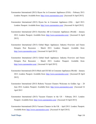 Sunil Thapa Page | 16
Euromonitor International (2013) Dyson Inc in Consumer Appliances (USA) – February 2013.
London: Passport. Available from: http://www.euromonitor.com/ [Accessed 16 April 2013]
Euromonitor International (2013) Dyson Inc in Consumer Appliances (UK) – April 2013.
London: Passport. Available from: http://www.euromonitor.com/ [Accessed 16 April 2013]
Euromonitor International (2013) Electrolux AB in Consumer Appliances (World) – January
2013. London: Passport. Available from: http://www.euromonitor.com/ [Accessed 16 April
2013]
Euromonitor International (2013) Global Major Appliances: Industry Overview and Future
Hotspots Post Recession – March 2013. London: Passport. Available from:
http://www.euromonitor.com/ [Accessed 16 April 2013]
Euromonitor International (2013) Global Small Appliances: Industry Overview and Future
Hotspots Post Recession – March 2013. London: Passport. Available from:
http://www.euromonitor.com/ [Accessed 16 April 2013]
Euromonitor International (2013) Miele and CIE KG in Consumer Appliances (World) – January
2013. London: Passport. Available from: http://www.euromonitor.com/ [Accessed 20 April
2013]
Euromonitor International (2013) Robotic Vacuum Cleaners Welcomes its Golden Age – 28
June 2012. London: Passport. Available from: http://www.euromonitor.com/ [Accessed 16
April 2013
Euromonitor International (2013) Vacuum Cleaners in the US – February 2013. London:
Passport. Available from: http://www.euromonitor.com/ [Accessed 18 April 2013]
Euromonitor International (2013) Vacuum Cleaners in the UK – April 2013. London: Passport.
Available from: http://www.euromonitor.com/ [Accessed 18 April 2013]
 