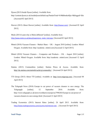 Sunil Thapa Page | 17
Dyson (2013) Inside Dyson [online]. Available from:
http://content.dyson.co.uk/insidedyson/default.asp?basketTotal=0.00&basketQty=0&logged=fale
[Accessed 02 April 2013]
Hoover (2013) About Hoover [online]. Available from: http://hoover.com/. [Accessed 02 April
2013]
Miele (2013) Learn why is Miele different? [online]. Available from:
http://www.miele.co.uk/about/experience_miele_tmd.aspx. [Accessed 02 April 2013]
Mintel (2010) Vacuum Cleaners - Market Share – UK – August 2010 [online]. London: Mintel
Oxygen. Available from: http://academic .mintel.com [Accessed 12 April 2013]
Mintel (2010) Vacuum Cleaners – Companies and Products – UK – August 2010 [online].
London: Mintel Oxygen. Available from: http://academic .mintel.com [Accessed 12 April
2013]
Statista (2013) Commodities [online]. Statista Prices & Access. Available from:
http://de.statista.com/statistik/suche/q/commodity/. [Accessed 26 April 2013]
TTI Group (2013) About TTI [online]. Available at: http://www.ttigroup.com/. [Accessed 08
April 2013]
The Telegraph News (2010) Europe to cut power of vacuum cleaners to save energy. The
Telegrapgh [online]. 12 September 2010. Available from:
http://www.telegraph.co.uk/news/worldnews/europe/eu/7996383/Europe-to-cut-power-of
vacuum-cleaners-to-save-energy.html. [Accessed 12 April 2013]
Trading Economics (2013) Interest Rates [online]. 26 April 2013. Available from:
http://www.tradingeconomics.com/country-list/interest-rate. . [Accessed 26 April 2013]
 