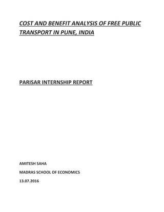 COST AND BENEFIT ANALYSIS OF FREE PUBLIC
TRANSPORT IN PUNE, INDIA
PARISAR INTERNSHIP REPORT
AMITESH SAHA
MADRAS SCHOOL OF ECONOMICS
13.07.2016
 
