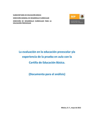 SUBSECRETARÍA DE EDUCACIÓN BÁSICA
DIRECCIÓN GENERAL DE DESARROLLO CURRICULAR
DIRECCIÓN DE DESARROLLO CURRICULAR PARA LA
EDUCACIÓN PREESCOLAR




      La evaluación en la educación preescolar yla
          experiencia de la prueba en aula con la
                  Cartilla de Educación Básica.


                  (Documento para el análisis)




                                             México, D. F., mayo de 2012
 