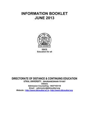 INFORMATION BOOKLET
JUNE 2013

DDCE
Education for all

DIRECTORATE OF DISTANCE & CONTINUING EDUCATION
UTKAL UNIVERSITY : BHUBANESWAR-751007

Odisha
Admission Counseling : 9437103110
Email : admission@ddceutkal.org
Website : http://www.ddceutkal.ac.in, http://www.ddceutkal.org

 
