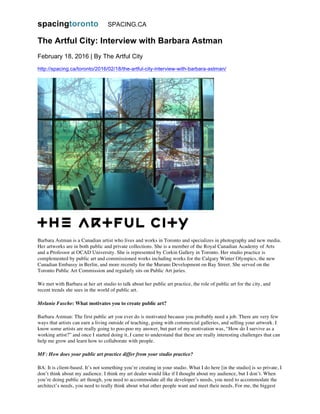 spacingtoronto SPACING.CA
The Artful City: Interview with Barbara Astman
February 18, 2016 | By The Artful City
http://spacing.ca/toronto/2016/02/18/the-artful-city-interview-with-barbara-astman/
Barbara Astman is a Canadian artist who lives and works in Toronto and specializes in photography and new media.
Her artworks are in both public and private collections. She is a member of the Royal Canadian Academy of Arts
and a Professor at OCAD University. She is represented by Corkin Gallery in Toronto. Her studio practice is
complemented by public art and commissioned works including works for the Calgary Winter Olympics, the new
Canadian Embassy in Berlin, and more recently for the Murano Development on Bay Street. She served on the
Toronto Public Art Commission and regularly sits on Public Art juries.
We met with Barbara at her art studio to talk about her public art practice, the role of public art for the city, and
recent trends she sees in the world of public art.
Melanie Fasche: What motivates you to create public art?
Barbara Astman: The first public art you ever do is motivated because you probably need a job. There are very few
ways that artists can earn a living outside of teaching, going with commercial galleries, and selling your artwork. I
know some artists are really going to poo-poo my answer, but part of my motivation was, “How do I survive as a
working artist?” and once I started doing it, I came to understand that these are really interesting challenges that can
help me grow and learn how to collaborate with people.
MF: How does your public art practice differ from your studio practice?
BA: It is client-based. It’s not something you’re creating in your studio. What I do here [in the studio] is so private, I
don’t think about my audience. I think my art dealer would like if I thought about my audience, but I don’t. When
you’re doing public art though, you need to accommodate all the developer’s needs, you need to accommodate the
architect’s needs, you need to really think about what other people want and meet their needs. For me, the biggest
 