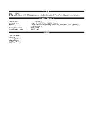 ACADEMIA
2005 B.Com.
IT Forte: Proficient in MS Office applications including Word, Excel, PowerPoint & System Administration.
PERSONAL SNIPPETS
Date of Birth : 12th
April 1985
Language Skills : English, Hindi, Kutchi, Marathi, Gujarati
Address : A/15, Om Pushpanjali Society, Pallavi Lane, Veera desai Road, Andheri (w),
Mumbai 400058
Passport issue Date : 14/07/2010
Passport Expiry Date : 13/07/2020
Hobbies
Long Bike Rides,
Trekking,
Listening to Music,
Playing Cricket,
Watching Movies.
 