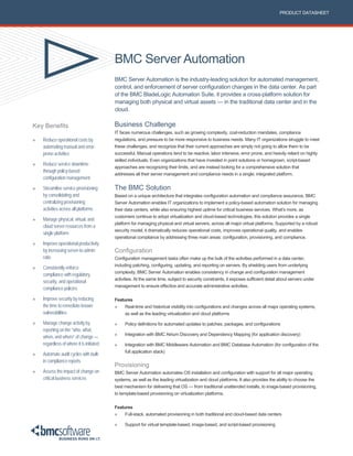 BMC Server Automation
BMC Server Automation is the industry-leading solution for automated management,
control, and enforcement of server configuration changes in the data center. As part
of the BMC BladeLogic Automation Suite, it provides a cross-platform solution for
managing both physical and virtual assets — in the traditional data center and in the
cloud.
PRODUCT DATASHEET
Key Benefits
» Reduce operational costs by
automating manual and error-
prone activities
» Reduce service downtime
through policy-based
configuration management
» Streamline service provisioning
by consolidating and
centralizing provisioning
activities across all platforms
» Manage physical, virtual, and
cloud server resources from a
single platform
» Improve operational productivity
by increasing server-to-admin
ratio
» Consistently enforce
compliance with regulatory,
security, and operational
compliance policies
» Improve security by reducing
the time to remediate known
vulnerabilities
» Manage change activity by
reporting on the “who, what,
when, and where” of change —
regardless of where it is initiated
» Automate audit cycles with built-
in compliance reports
» Assess the impact of change on
critical business services
Business Challenge
IT faces numerous challenges, such as growing complexity, cost-reduction mandates, compliance
regulations, and pressure to be more responsive to business needs. Many IT organizations struggle to meet
these challenges, and recognize that their current approaches are simply not going to allow them to be
successful. Manual operations tend to be reactive, labor intensive, error prone, and heavily reliant on highly
skilled individuals. Even organizations that have invested in point solutions or homegrown, script-based
approaches are recognizing their limits, and are instead looking for a comprehensive solution that
addresses all their server management and compliance needs in a single, integrated platform.
The BMC Solution
Based on a unique architecture that integrates configuration automation and compliance assurance, BMC
Server Automation enables IT organizations to implement a policy-based automation solution for managing
their data centers, while also ensuring highest uptime for critical business services. What’s more, as
customers continue to adopt virtualization and cloud-based technologies, this solution provides a single
platform for managing physical and virtual servers, across all major virtual platforms. Supported by a robust
security model, it dramatically reduces operational costs, improves operational quality, and enables
operational compliance by addressing three main areas: configuration, provisioning, and compliance.
Configuration
Configuration management tasks often make up the bulk of the activities performed in a data center,
including patching, configuring, updating, and reporting on servers. By shielding users from underlying
complexity, BMC Server Automation enables consistency in change and configuration management
activities. At the same time, subject to security constraints, it exposes sufficient detail about servers under
management to ensure effective and accurate administrative activities.
Features
» Real-time and historical visibility into configurations and changes across all major operating systems,
as well as the leading virtualization and cloud platforms
» Policy definitions for automated updates to patches, packages, and configurations
» Integration with BMC Atrium Discovery and Dependency Mapping (for application discovery)
» Integration with BMC Middleware Automation and BMC Database Automation (for configuration of the
full application stack)
Provisioning
BMC Server Automation automates OS installation and configuration with support for all major operating
systems, as well as the leading virtualization and cloud platforms. It also provides the ability to choose the
best mechanism for delivering that OS — from traditional unattended installs, to image-based provisioning,
to template-based provisioning on virtualization platforms.
Features
» Full-stack, automated provisioning in both traditional and cloud-based data centers
» Support for virtual template-based, image-based, and script-based provisioning
 