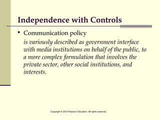 Independence with Controls
 Communication policy
is variously described as government interface
with media institutions on behalf of the public, to
a more complex formulation that involves the
private sector, other social institutions, and
interests.
Copyright © 2010 Pearson Education. All rights reserved.
 