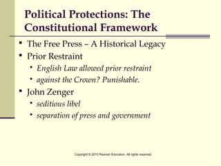 Political Protections: The
Constitutional Framework
 The Free Press – A Historical Legacy
 Prior Restraint
 English Law allowed prior restraint
 against the Crown? Punishable.
 John Zenger
 seditious libel
 separation of press and government
Copyright © 2010 Pearson Education. All rights reserved.
 