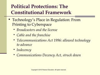 Political Protections: The
Constitutional Framework
 Technology’s Place in Regulation: From
Printing to Cyberspace
 Broadcasters and the license
 Cable and the franchise
 Telecommunications Act 1996: allowed technology
to advance
 Indecency
 Communications Decency Act, struck down
Copyright © 2010 Pearson Education. All rights reserved.
 