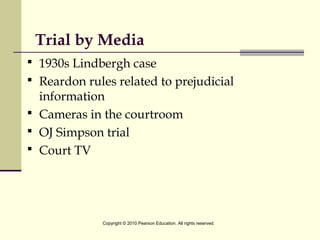 Trial by Media
 1930s Lindbergh case
 Reardon rules related to prejudicial
information
 Cameras in the courtroom
 OJ Simpson trial
 Court TV
Copyright © 2010 Pearson Education. All rights reserved.
 