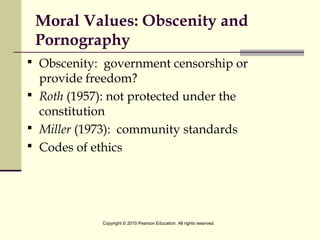 Moral Values: Obscenity and
Pornography
 Obscenity: government censorship or
provide freedom?
 Roth (1957): not protected under the
constitution
 Miller (1973): community standards
 Codes of ethics
Copyright © 2010 Pearson Education. All rights reserved.
 