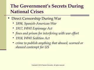 The Government’s Secrets During
National Crises
 Direct Censorship During War
 1898, Spanish-American War
 1917, WWI Espionage Act
 fines and prison for interfering with war effort
 1918, WWI Sedition Act
 crime to publish anything that abused, scorned or
showed contempt for US
Copyright © 2010 Pearson Education. All rights reserved.
 