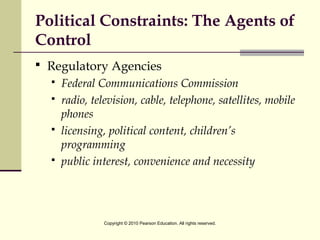 Political Constraints: The Agents of
Control
 Regulatory Agencies
 Federal Communications Commission
 radio, television, cable, telephone, satellites, mobile
phones
 licensing, political content, children’s
programming
 public interest, convenience and necessity
Copyright © 2010 Pearson Education. All rights reserved.
 
