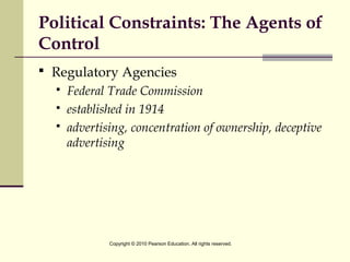 Political Constraints: The Agents of
Control
 Regulatory Agencies
 Federal Trade Commission
 established in 1914
 advertising, concentration of ownership, deceptive
advertising
Copyright © 2010 Pearson Education. All rights reserved.
 