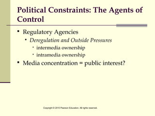 Political Constraints: The Agents of
Control
 Regulatory Agencies
 Deregulation and Outside Pressures
 intermedia ownership
 intramedia ownership
 Media concentration = public interest?
Copyright © 2010 Pearson Education. All rights reserved.
 