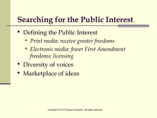Searching for the Public Interest
 Defining the Public Interest
 Print media: receive greater freedoms
 Electronic media: fewer First Amendment
freedoms; licensing
 Diversity of voices
 Marketplace of ideas
Copyright © 2010 Pearson Education. All rights reserved.
 
