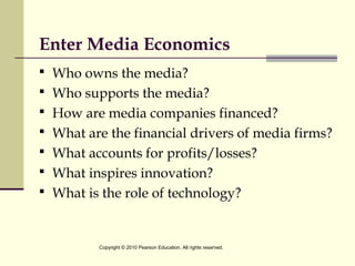 Enter Media Economics
 Who owns the media?
 Who supports the media?
 How are media companies financed?
 What are the financial drivers of media firms?
 What accounts for profits/losses?
 What inspires innovation?
 What is the role of technology?
Copyright © 2010 Pearson Education. All rights reserved.
 