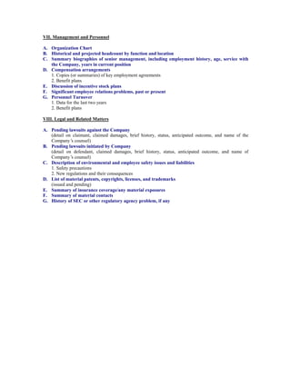 VII. Management and Personnel

A. Organization Chart
B. Historical and projected headcount by function and location
C. Summary biographies of senior management, including employment history, age, service with
   the Company, years in current position
D. Compensation arrangements
   1. Copies (or summaries) of key employment agreements
   2. Benefit plans
E. Discussion of incentive stock plans
F. Significant employee relations problems, past or present
G. Personnel Turnover
   1. Data for the last two years
   2. Benefit plans

VIII. Legal and Related Matters

A. Pending lawsuits against the Company
   (detail on claimant, claimed damages, brief history, status, anticipated outcome, and name of the
   Company’ counsel)
              s
B. Pending lawsuits initiated by Company
   (detail on defendant, claimed damages, brief history, status, anticipated outcome, and name of
   Company’ counsel)
              s
C. Description of environmental and employee safety issues and liabilities
   1. Safety precautions
   2. New regulations and their consequences
D. List of material patents, copyrights, licenses, and trademarks
   (issued and pending)
E. Summary of insurance coverage/any material exposures
F. Summary of material contacts
G. History of SEC or other regulatory agency problem, if any
 