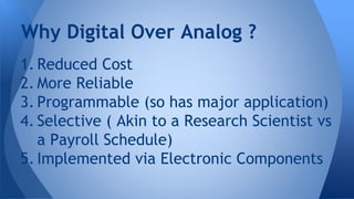 Why Digital Over Analog ? 
1. Reduced Cost 
2. More Reliable 
3. Programmable (so has major application) 
4. Selective ( Akin to a Research Scientist vs 
a Payroll Schedule) 
5. Implemented via Electronic Components 
 