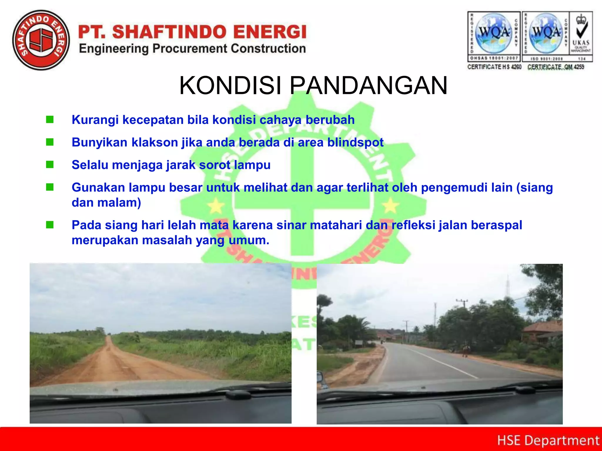 KONDISI PANDANGAN
 Kurangi kecepatan bila kondisi cahaya berubah
 Bunyikan klakson jika anda berada di area blindspot
 Selalu menjaga jarak sorot lampu
 Gunakan lampu besar untuk melihat dan agar terlihat oleh pengemudi lain (siang
dan malam)
 Pada siang hari lelah mata karena sinar matahari dan refleksi jalan beraspal
merupakan masalah yang umum.
 