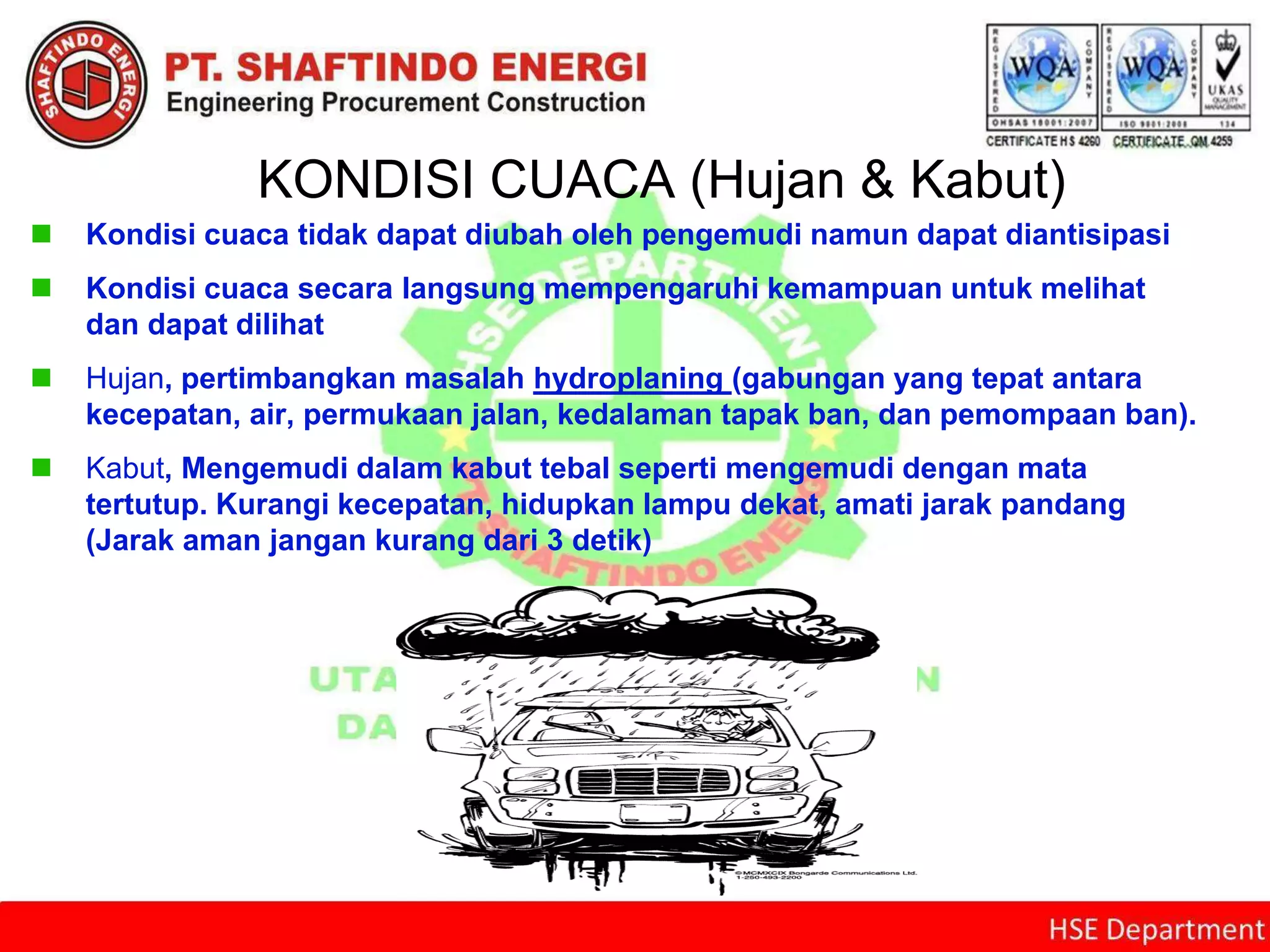 KONDISI CUACA (Hujan & Kabut)
 Kondisi cuaca tidak dapat diubah oleh pengemudi namun dapat diantisipasi
 Kondisi cuaca secara langsung mempengaruhi kemampuan untuk melihat
dan dapat dilihat
 Hujan, pertimbangkan masalah hydroplaning (gabungan yang tepat antara
kecepatan, air, permukaan jalan, kedalaman tapak ban, dan pemompaan ban).
 Kabut, Mengemudi dalam kabut tebal seperti mengemudi dengan mata
tertutup. Kurangi kecepatan, hidupkan lampu dekat, amati jarak pandang
(Jarak aman jangan kurang dari 3 detik)
 