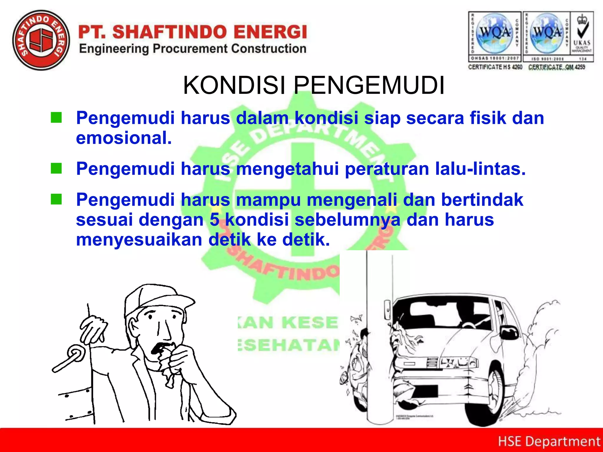 KONDISI PENGEMUDI
 Pengemudi harus dalam kondisi siap secara fisik dan
emosional.
 Pengemudi harus mengetahui peraturan lalu-lintas.
 Pengemudi harus mampu mengenali dan bertindak
sesuai dengan 5 kondisi sebelumnya dan harus
menyesuaikan detik ke detik.
 