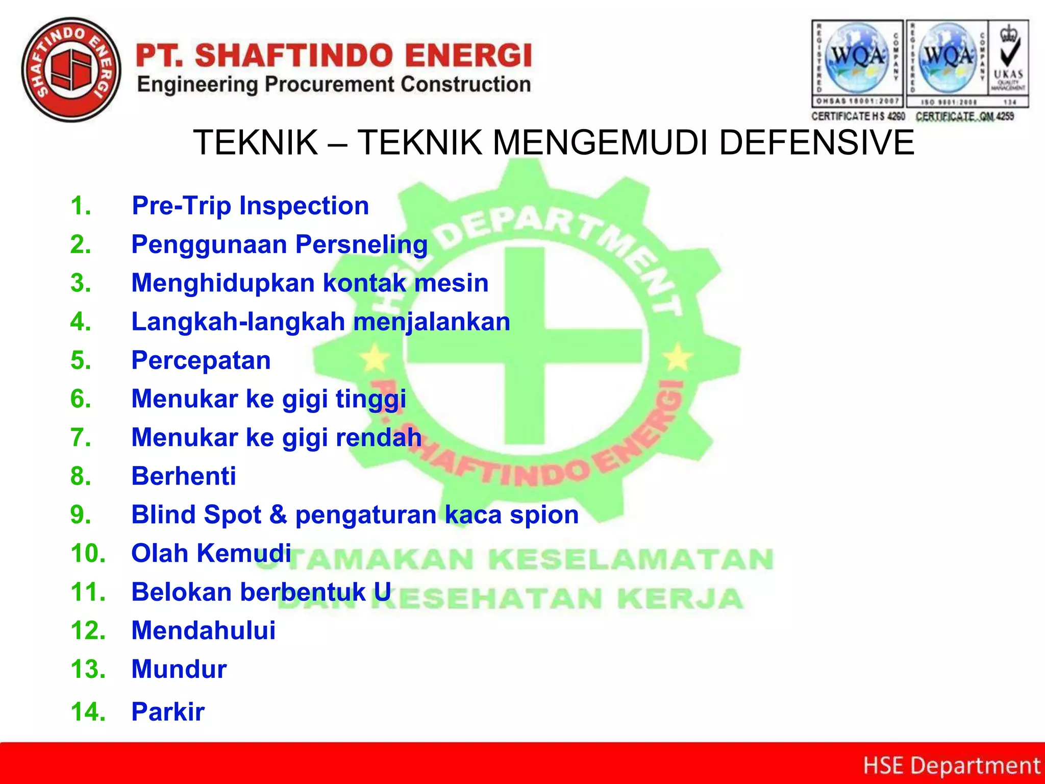 TEKNIK – TEKNIK MENGEMUDI DEFENSIVE
1. Pre-Trip Inspection
2. Penggunaan Persneling
3. Menghidupkan kontak mesin
4. Langkah-langkah menjalankan
5. Percepatan
6. Menukar ke gigi tinggi
7. Menukar ke gigi rendah
8. Berhenti
9. Blind Spot & pengaturan kaca spion
10. Olah Kemudi
11. Belokan berbentuk U
12. Mendahului
13. Mundur
14. Parkir
 