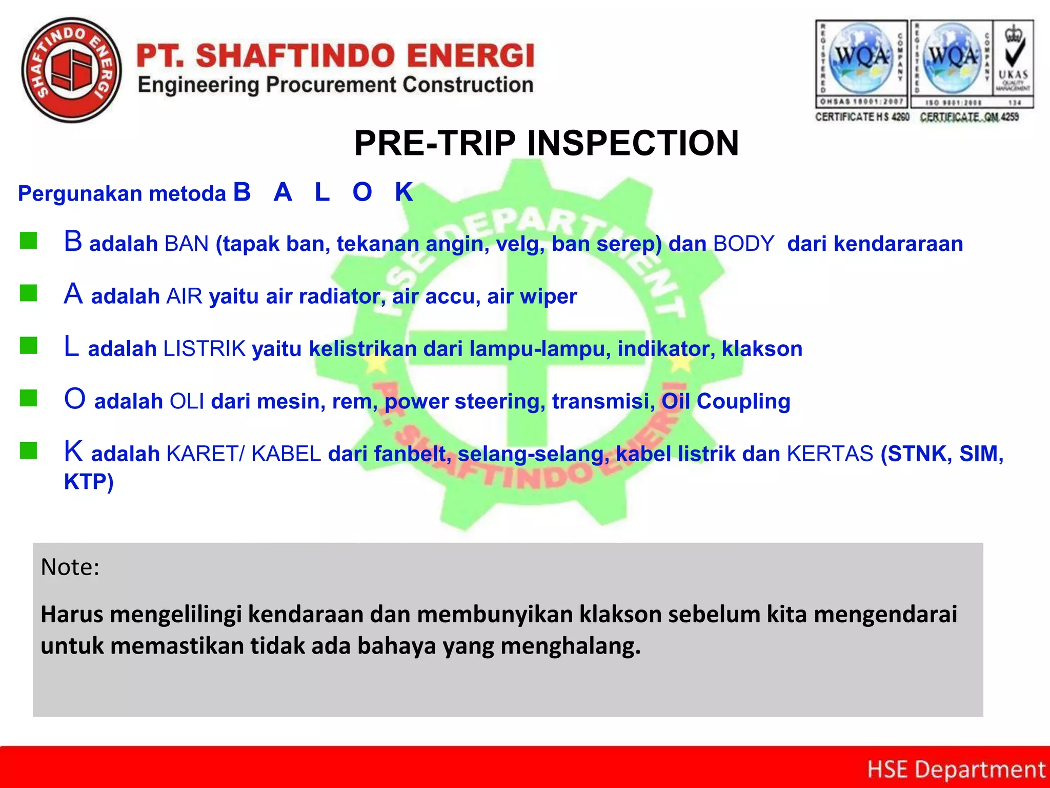 PRE-TRIP INSPECTION
Pergunakan metoda B A L O K
 B adalah BAN (tapak ban, tekanan angin, velg, ban serep) dan BODY dari kendararaan
 A adalah AIR yaitu air radiator, air accu, air wiper
 L adalah LISTRIK yaitu kelistrikan dari lampu-lampu, indikator, klakson
 O adalah OLI dari mesin, rem, power steering, transmisi, Oil Coupling
 K adalah KARET/ KABEL dari fanbelt, selang-selang, kabel listrik dan KERTAS (STNK, SIM,
KTP)
Note:
Harus mengelilingi kendaraan dan membunyikan klakson sebelum kita mengendarai
untuk memastikan tidak ada bahaya yang menghalang.
 