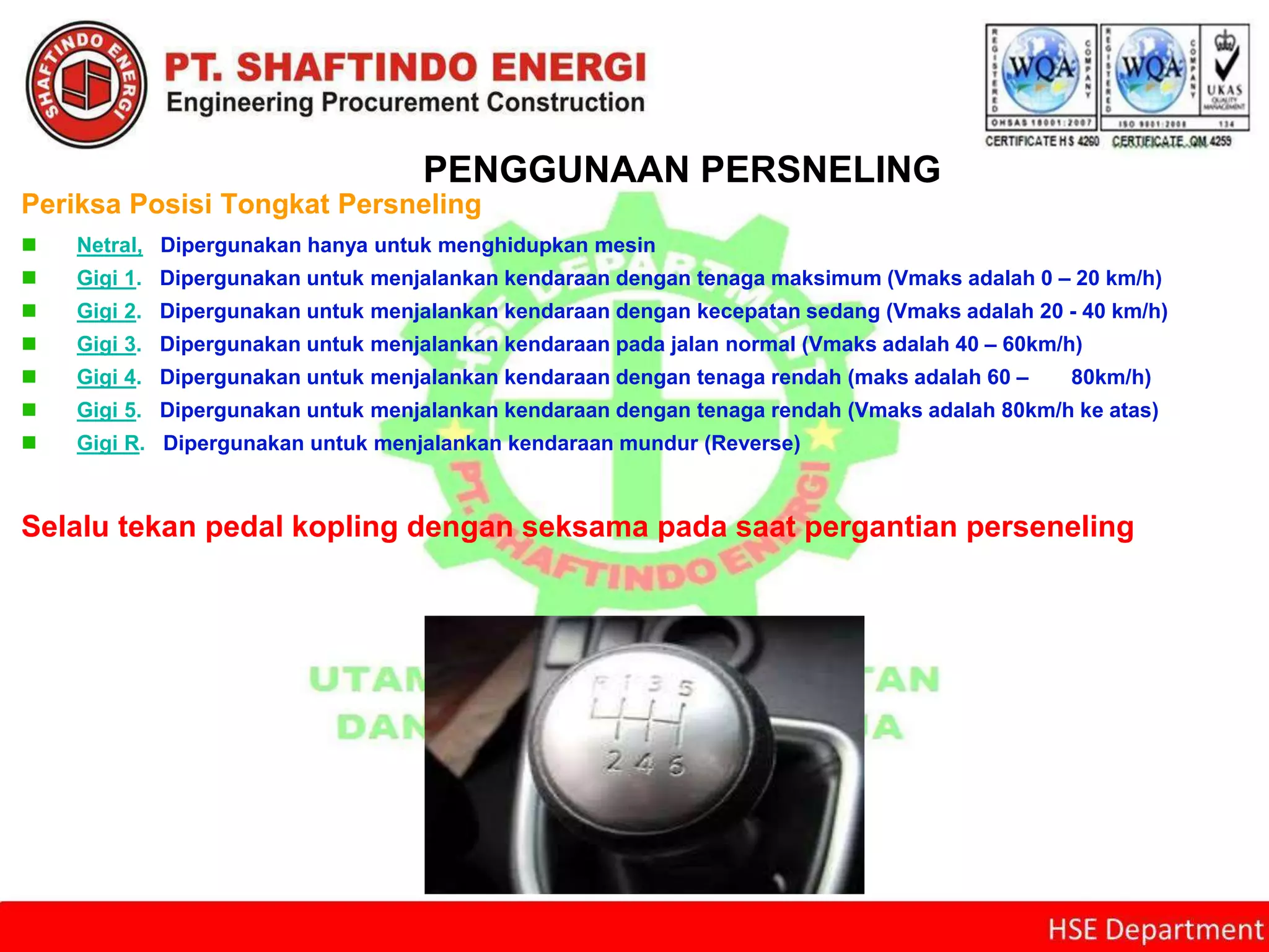 PENGGUNAAN PERSNELING
Periksa Posisi Tongkat Persneling
 Netral, Dipergunakan hanya untuk menghidupkan mesin
 Gigi 1. Dipergunakan untuk menjalankan kendaraan dengan tenaga maksimum (Vmaks adalah 0 – 20 km/h)
 Gigi 2. Dipergunakan untuk menjalankan kendaraan dengan kecepatan sedang (Vmaks adalah 20 - 40 km/h)
 Gigi 3. Dipergunakan untuk menjalankan kendaraan pada jalan normal (Vmaks adalah 40 – 60km/h)
 Gigi 4. Dipergunakan untuk menjalankan kendaraan dengan tenaga rendah (maks adalah 60 – 80km/h)
 Gigi 5. Dipergunakan untuk menjalankan kendaraan dengan tenaga rendah (Vmaks adalah 80km/h ke atas)
 Gigi R. Dipergunakan untuk menjalankan kendaraan mundur (Reverse)
Selalu tekan pedal kopling dengan seksama pada saat pergantian perseneling
 