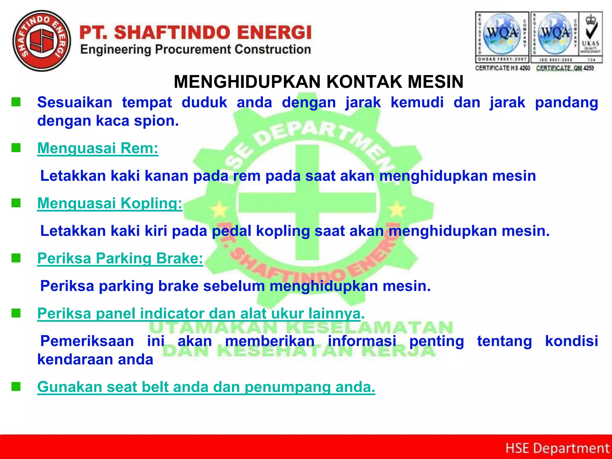 MENGHIDUPKAN KONTAK MESIN
 Sesuaikan tempat duduk anda dengan jarak kemudi dan jarak pandang
dengan kaca spion.
 Menguasai Rem:
Letakkan kaki kanan pada rem pada saat akan menghidupkan mesin
 Menguasai Kopling:
Letakkan kaki kiri pada pedal kopling saat akan menghidupkan mesin.
 Periksa Parking Brake:
Periksa parking brake sebelum menghidupkan mesin.
 Periksa panel indicator dan alat ukur lainnya.
Pemeriksaan ini akan memberikan informasi penting tentang kondisi
kendaraan anda
 Gunakan seat belt anda dan penumpang anda.
 