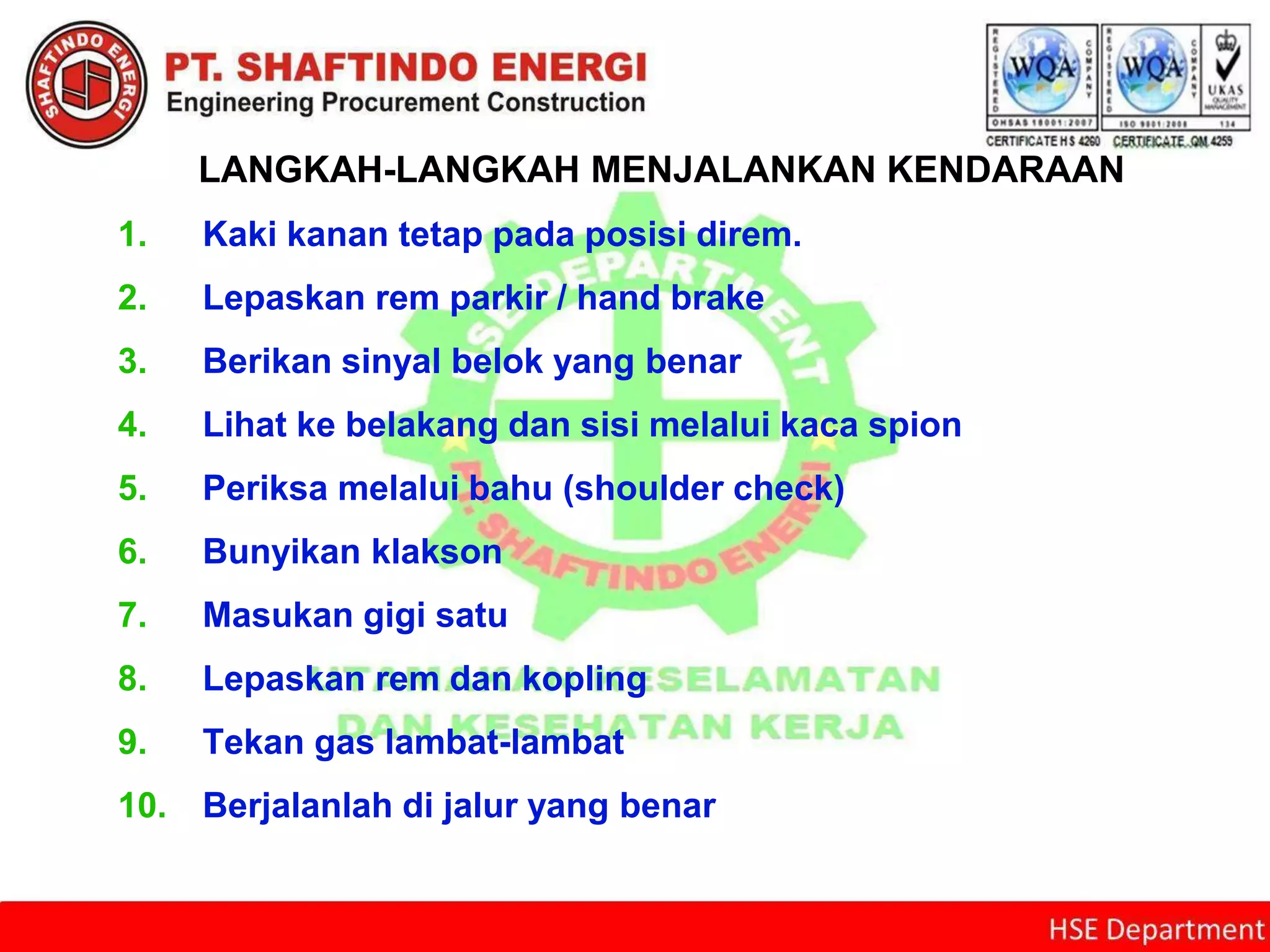 LANGKAH-LANGKAH MENJALANKAN KENDARAAN
1. Kaki kanan tetap pada posisi direm.
2. Lepaskan rem parkir / hand brake
3. Berikan sinyal belok yang benar
4. Lihat ke belakang dan sisi melalui kaca spion
5. Periksa melalui bahu (shoulder check)
6. Bunyikan klakson
7. Masukan gigi satu
8. Lepaskan rem dan kopling
9. Tekan gas lambat-lambat
10. Berjalanlah di jalur yang benar
 